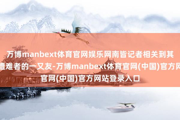万博manbext体育官网娱乐网南皆记者相关到其中一位事故遭难者的一又友-万博manbext体育官网(中国)官方网站登录入口