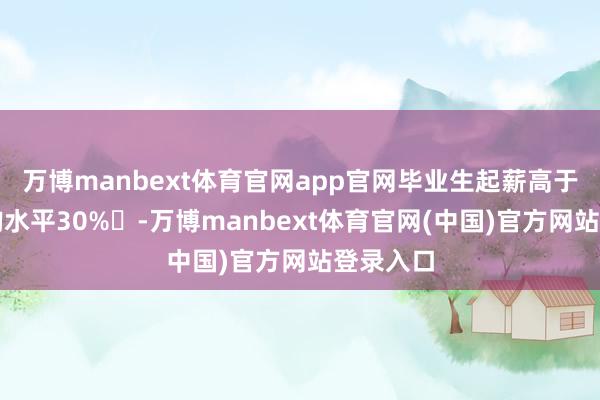 万博manbext体育官网app官网毕业生起薪高于行业平均水平30%‌-万博manbext体育官网(中国)官方网站登录入口