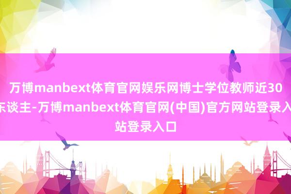 万博manbext体育官网娱乐网博士学位教师近300东谈主-万博manbext体育官网(中国)官方网站登录入口