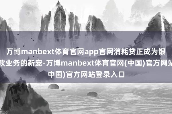 万博manbext体育官网app官网消耗贷正成为银行零卖贷款业务的新宠-万博manbext体育官网(中国)官方网站登录入口