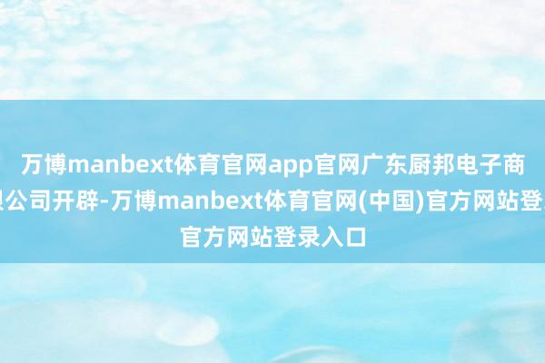 万博manbext体育官网app官网广东厨邦电子商务有限公司开辟-万博manbext体育官网(中国)官方网站登录入口