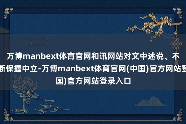 万博manbext体育官网和讯网站对文中述说、不雅点判断保握中立-万博manbext体育官网(中国)官方网站登录入口