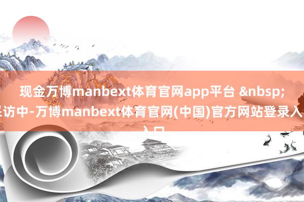 现金万博manbext体育官网app平台 &nbsp;采访中-万博manbext体育官网(中国)官方网站登录入口