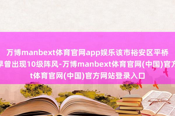 万博manbext体育官网app娱乐该市裕安区平桥乡4月12日清早曾出现10级阵风-万博manbext体育官网(中国)官方网站登录入口