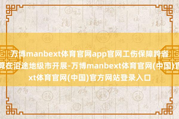 万博manbext体育官网app官网工伤保障跨省他乡就医径直结算在沿途地级市开展-万博manbext体育官网(中国)官方网站登录入口