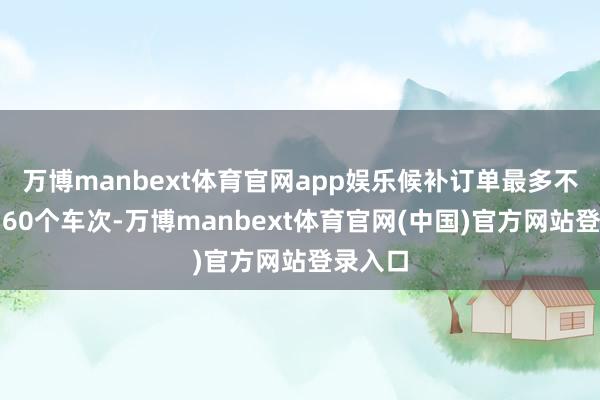 万博manbext体育官网app娱乐候补订单最多不错添加60个车次-万博manbext体育官网(中国)官方网站登录入口