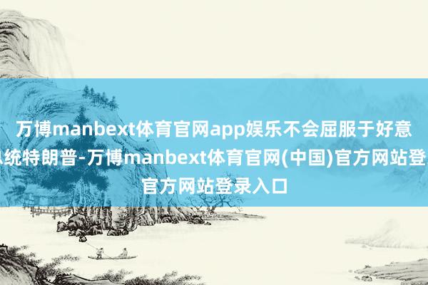 万博manbext体育官网app娱乐不会屈服于好意思国总统特朗普-万博manbext体育官网(中国)官方网站登录入口