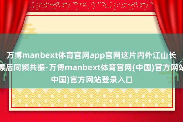 万博manbext体育官网app官网这片内外江山长久与中中漂后同频共振-万博manbext体育官网(中国)官方网站登录入口