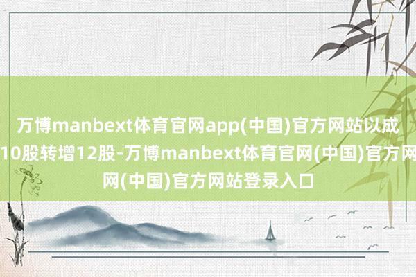 万博manbext体育官网app(中国)官方网站以成本公积金每10股转增12股-万博manbext体育官网(中国)官方网站登录入口