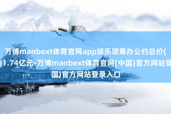 万博manbext体育官网app娱乐项筹办公约总价(含税)为1.74亿元-万博manbext体育官网(中国)官方网站登录入口