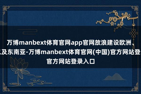 万博manbext体育官网app官网放浪建设欧洲、中东以及东南亚-万博manbext体育官网(中国)官方网站登录入口