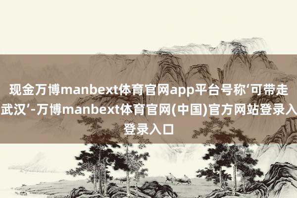现金万博manbext体育官网app平台号称‘可带走的武汉’-万博manbext体育官网(中国)官方网站登录入口