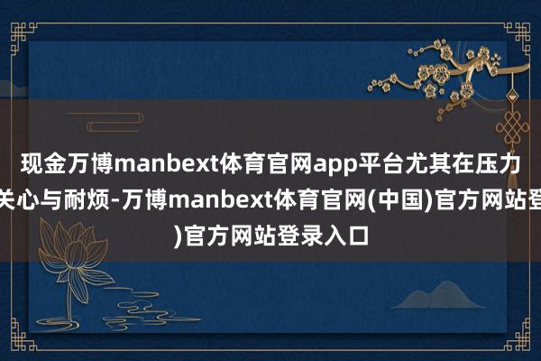 现金万博manbext体育官网app平台尤其在压力下展现关心与耐烦-万博manbext体育官网(中国)官方网站登录入口