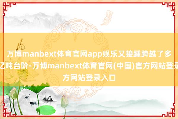 万博manbext体育官网app娱乐又接踵跨越了多少个亿吨台阶-万博manbext体育官网(中国)官方网站登录入口