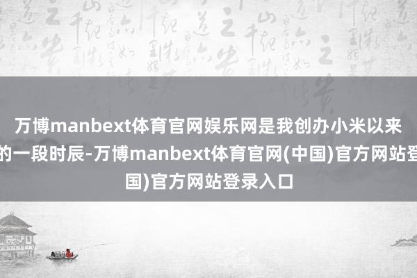 万博manbext体育官网娱乐网是我创办小米以来最繁重的一段时辰-万博manbext体育官网(中国)官方网站登录入口
