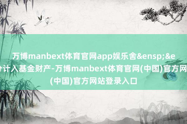 万博manbext体育官网app娱乐舍&ensp;&ensp;去部分计入基金财产-万博manbext体育官网(中国)官方网站登录入口