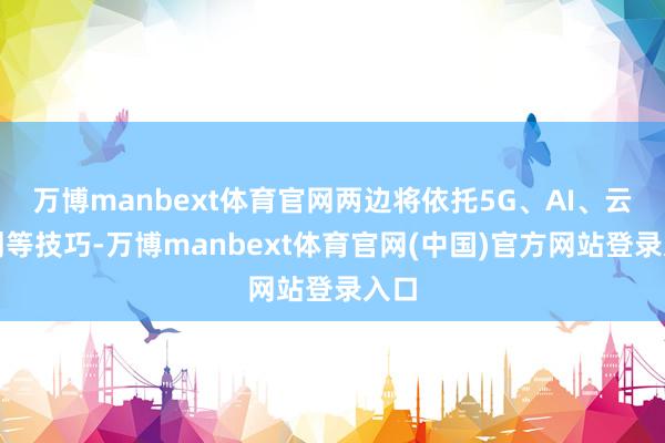 万博manbext体育官网两边将依托5G、AI、云策划等技巧-万博manbext体育官网(中国)官方网站登录入口