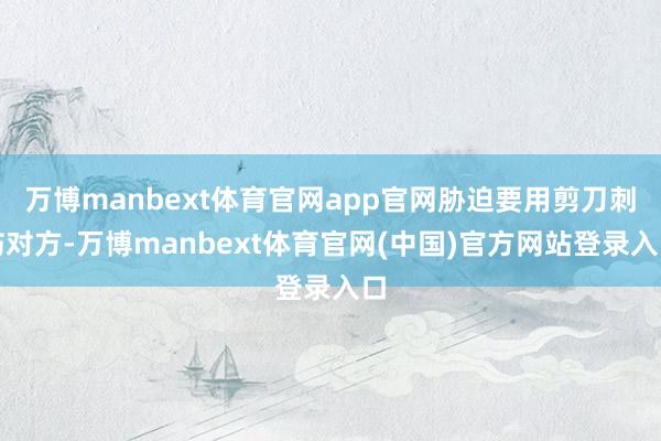 万博manbext体育官网app官网胁迫要用剪刀刺伤对方-万博manbext体育官网(中国)官方网站登录入口