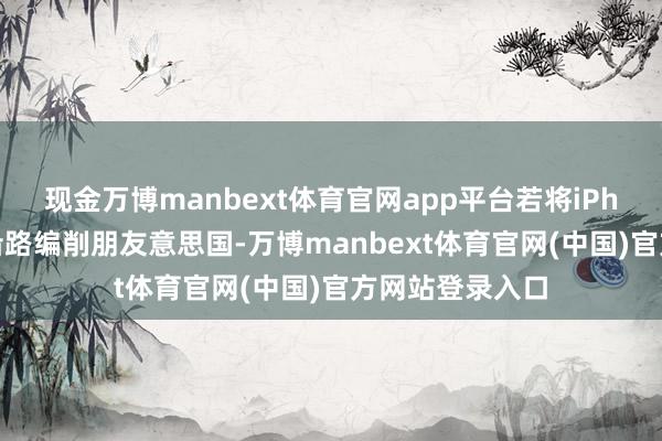 现金万博manbext体育官网app平台若将iPhone现存产能沿路编削朋友意思国-万博manbext体育官网(中国)官方网站登录入口