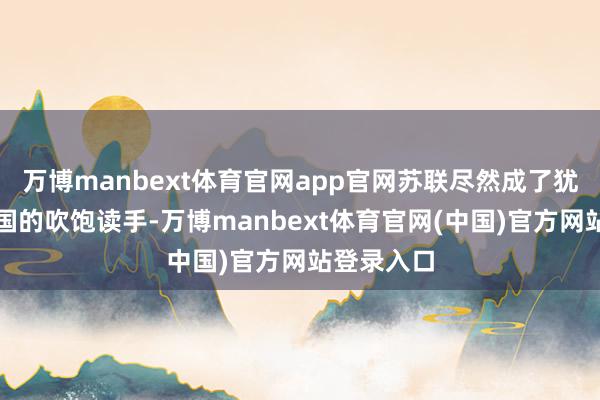 万博manbext体育官网app官网苏联尽然成了犹太国度开国的吹饱读手-万博manbext体育官网(中国)官方网站登录入口
