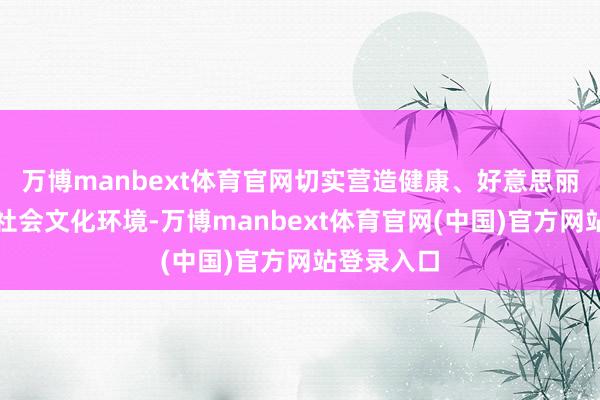 万博manbext体育官网切实营造健康、好意思丽、调解的社会文化环境-万博manbext体育官网(中国)官方网站登录入口