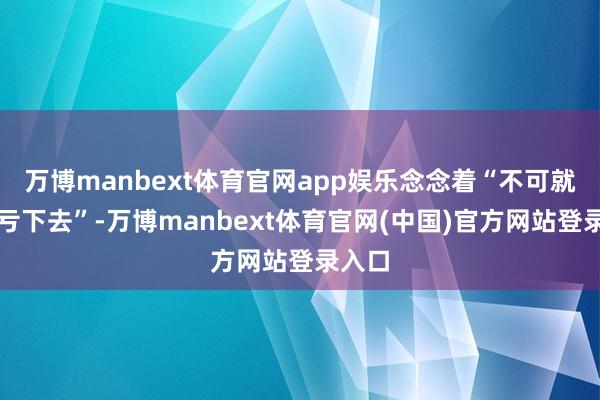 万博manbext体育官网app娱乐念念着“不可就这样亏下去”-万博manbext体育官网(中国)官方网站登录入口