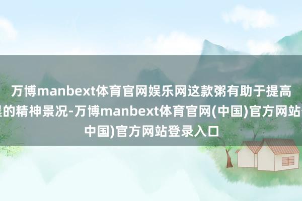 万博manbext体育官网娱乐网这款粥有助于提高学子早晨的精神景况-万博manbext体育官网(中国)官方网站登录入口
