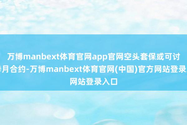 万博manbext体育官网app官网空头套保或可讨论季月合约-万博manbext体育官网(中国)官方网站登录入口