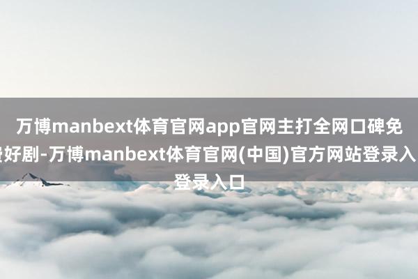 万博manbext体育官网app官网主打全网口碑免费好剧-万博manbext体育官网(中国)官方网站登录入口