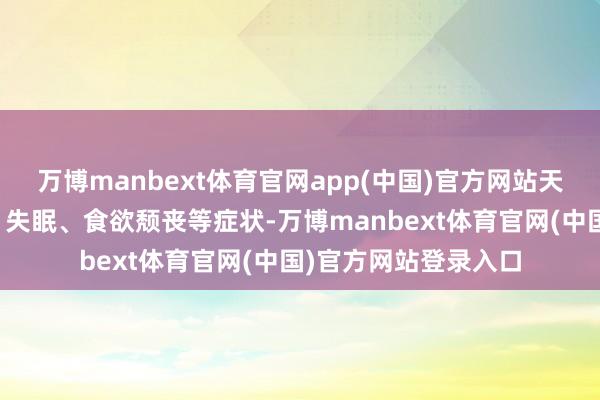 万博manbext体育官网app(中国)官方网站天气炽热易激发焦灼、失眠、食欲颓丧等症状-万博manbext体育官网(中国)官方网站登录入口