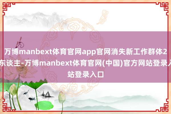万博manbext体育官网app官网消失新工作群体287东谈主-万博manbext体育官网(中国)官方网站登录入口