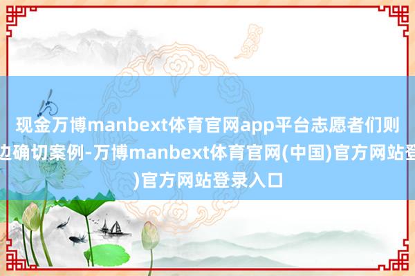 现金万博manbext体育官网app平台志愿者们则归拢身边确切案例-万博manbext体育官网(中国)官方网站登录入口