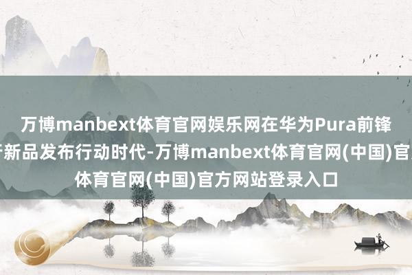 万博manbext体育官网娱乐网在华为Pura前锋盛典暨鸿蒙智行新品发布行动时代-万博manbext体育官网(中国)官方网站登录入口