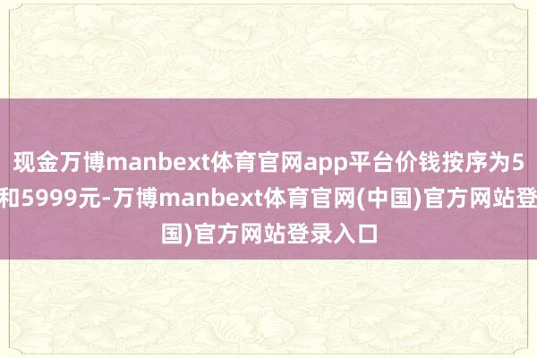 现金万博manbext体育官网app平台价钱按序为5499元和5999元-万博manbext体育官网(中国)官方网站登录入口