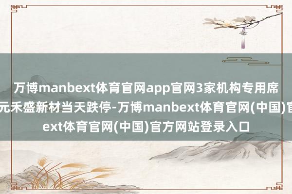 万博manbext体育官网app官网3家机构专用席位净买入1.17亿元禾盛新材当天跌停-万博manbext体育官网(中国)官方网站登录入口