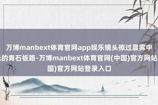 万博manbext体育官网app娱乐镜头掠过晨雾中泛着微光的青石板路-万博manbext体育官网(中国)官方网站登录入口