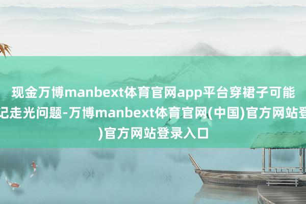 现金万博manbext体育官网app平台穿裙子可能还得牵记走光问题-万博manbext体育官网(中国)官方网站登录入口