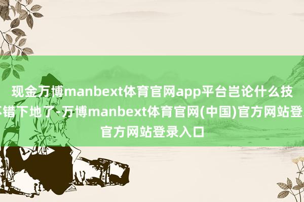 现金万博manbext体育官网app平台岂论什么技术都不错下地了-万博manbext体育官网(中国)官方网站登录入口