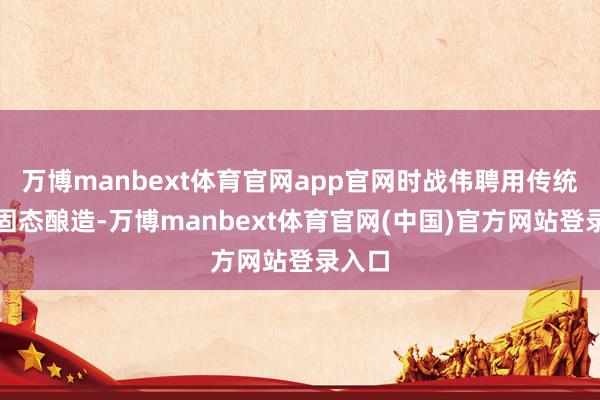 万博manbext体育官网app官网时战伟聘用传统古法固态酿造-万博manbext体育官网(中国)官方网站登录入口