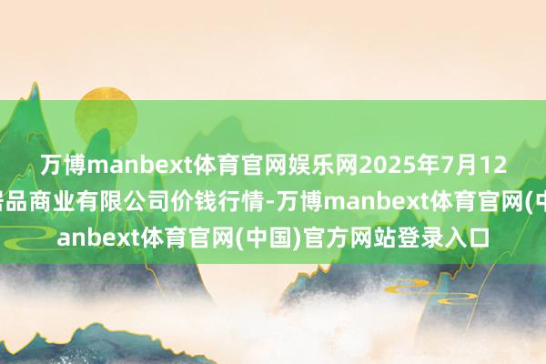 万博manbext体育官网娱乐网2025年7月12日马鞍山市安民农副居品商业有限公司价钱行情-万博manbext体育官网(中国)官方网站登录入口