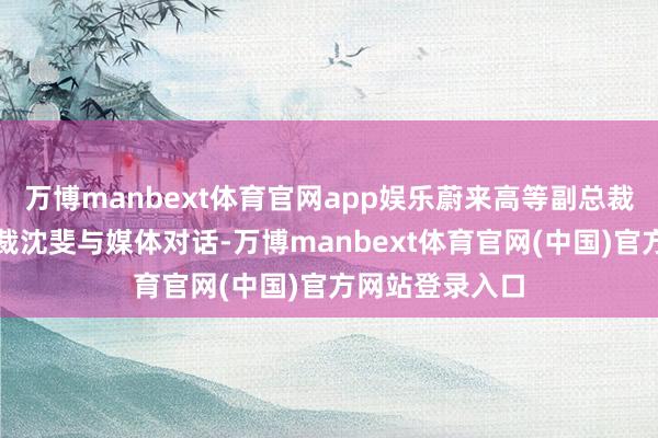 万博manbext体育官网app娱乐蔚来高等副总裁、乐谈汽车总裁沈斐与媒体对话-万博manbext体育官网(中国)官方网站登录入口