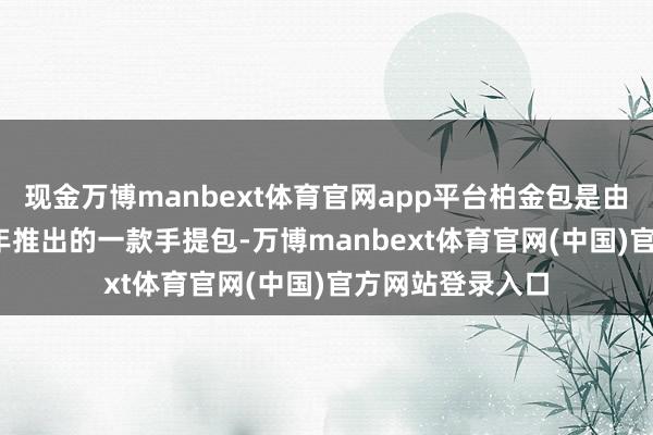 现金万博manbext体育官网app平台柏金包是由爱玛仕于1984年推出的一款手提包-万博manbext体育官网(中国)官方网站登录入口