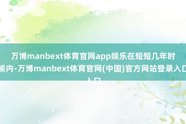万博manbext体育官网app娱乐　　在短短几年时候内-万博manbext体育官网(中国)官方网站登录入口