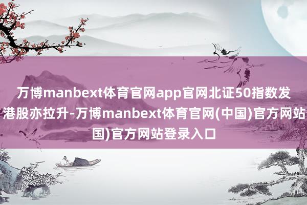 万博manbext体育官网app官网北证50指数发达强势；港股亦拉升-万博manbext体育官网(中国)官方网站登录入口