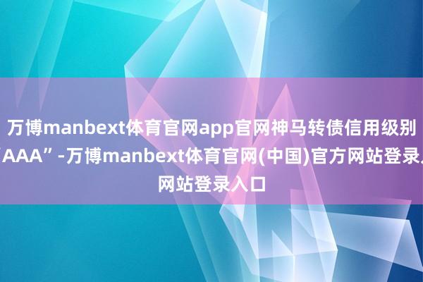 万博manbext体育官网app官网神马转债信用级别为“AAA”-万博manbext体育官网(中国)官方网站登录入口