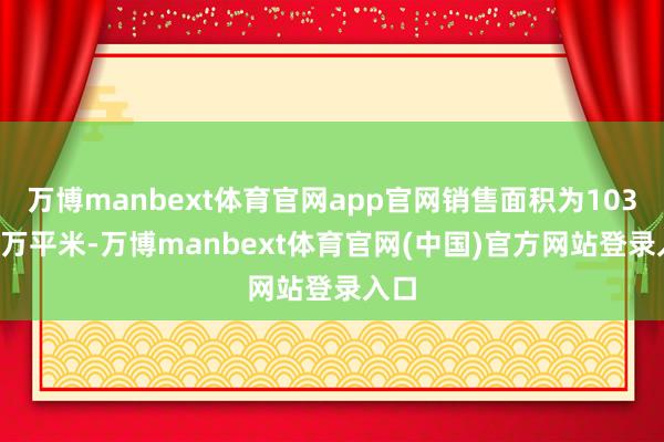 万博manbext体育官网app官网销售面积为103.18万平米-万博manbext体育官网(中国)官方网站登录入口