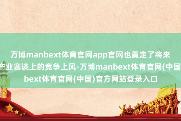 万博manbext体育官网app官网也奠定了将来我国在战术性新兴产业赛谈上的竞争上风-万博manbext体育官网(中国)官方网站登录入口