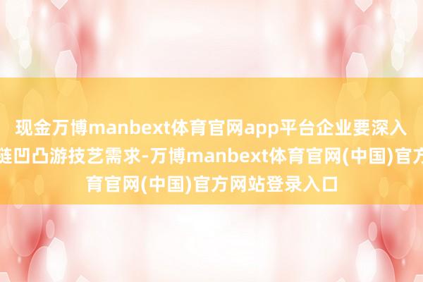 现金万博manbext体育官网app平台企业要深入挖掘分析产业链凹凸游技艺需求-万博manbext体育官网(中国)官方网站登录入口