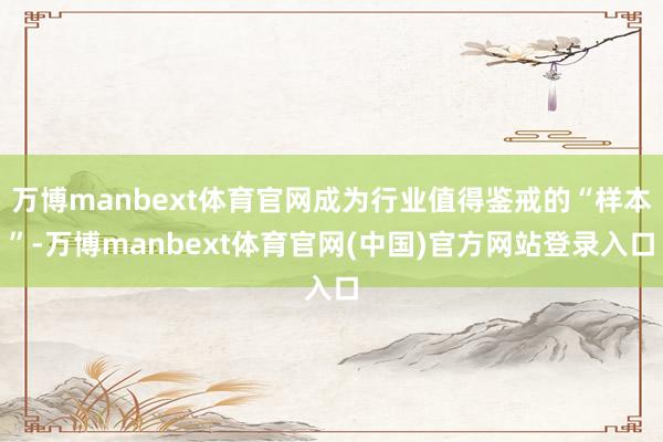 万博manbext体育官网成为行业值得鉴戒的“样本”-万博manbext体育官网(中国)官方网站登录入口