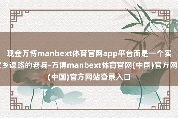 现金万博manbext体育官网app平台而是一个实确凿在为家乡谋略的老兵-万博manbext体育官网(中国)官方网站登录入口